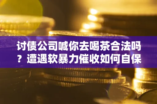 武汉讨债公司喊你去喝茶合法吗？遭遇软暴力催收如何自保？